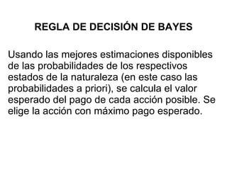 REGLA DE DECISIÓN DE BAYES Usando las mejores estimaciones disponibles de las probabilidades de los respectivos estados de la naturaleza (en este caso las probabilidades a priori), se calcula el valor esperado del pago de cada acción posible. Se elige la acción con máximo pago esperado. 