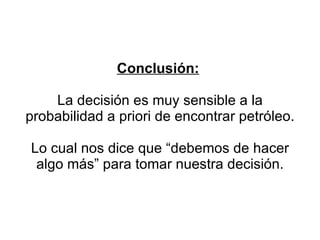 Conclusión:   La decisión es muy sensible a la probabilidad a priori de encontrar petróleo. Lo cual nos dice que “debemos de hacer algo más” para tomar nuestra decisión. 
