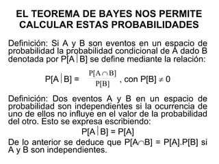 EL TEOREMA DE BAYES NOS PERMITE CALCULAR ESTAS PROBABILIDADES Definición: Si A y B son eventos en un espacio de probabilidad la probabilidad condicional de A dado B denotada por P[A  B] se define mediante la relación: P[A  B] =  , con P[B]    0 Definición: Dos eventos A y B en un espacio de probabilidad son independientes si la ocurrencia de uno de ellos no influye en el valor de la probabilidad del otro. Esto se expresa escribiendo: P[A  B] = P[A] De lo anterior se deduce que P[A  B] = P[A].P[B] si A y B son independientes. 