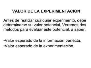 VALOR DE LA EXPERIMENTACION Antes de realizar cualquier experimento, debe determinarse su valor potencial. Veremos dos métodos para evaluar este potencial, a saber: Valor esperado de la información perfecta. Valor esperado de la experimentación. 