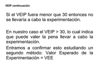 VEIP continuación Si el VEIP fuera menor que 30 entonces no se llevaría a cabo la experimentación. En nuestro caso el VEIP > 30, lo cual indica que puede valer la pena llevar a cabo la experimentación. Entramos a confirmar esto estudiando un segundo método: Valor Esperado de la Experimentación = VEE 