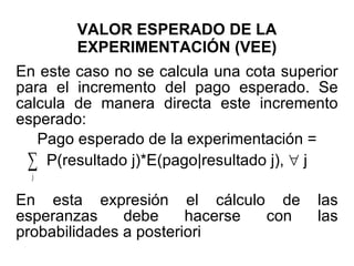 VALOR ESPERADO DE LA EXPERIMENTACIÓN (VEE) En este caso no se calcula una cota superior para el incremento del pago esperado. Se calcula de manera directa este incremento esperado: Pago esperado de la experimentación = P(resultado j)*E(pago|resultado j),    j En esta expresión el cálculo de las esperanzas debe hacerse con las probabilidades a posteriori 