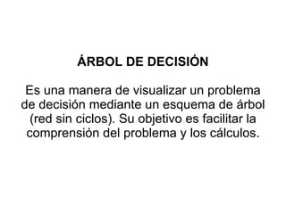 ÁRBOL DE DECISIÓN Es una manera de visualizar un problema de decisión mediante un esquema de árbol (red sin ciclos). Su objetivo es facilitar la comprensión del problema y los cálculos. 