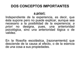 DOS CONCEPTOS IMPORTANTES a priori:   I ndependiente de la experiencia, es decir, que ésta supone pero no puede explicar, aunque sea necesario a la posibilidad de la experiencia;  a priori  no designa, pues, una anterioridad psicológica, sino una anterioridad lógica o de validez.  En la filosofía escolástica, [razonamiento] que desciende de la causa al efecto, o de la esencia de una cosa a sus propiedades. 