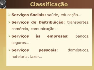 Classificação
                        Serviços Sociais: saúde, educação…

                        Serviços de Distribuição: transportes,
                        comércio, comunicação…

                        Serviços    às     empresas:   bancos,
                        seguros…
www.themegallery.com




                        Serviços      pessoais:    domésticos,
                        hotelaria, lazer…
 