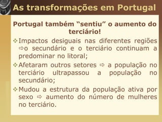 As transformações em Portugal
                       Portugal também “sentiu” o aumento do
                                       terciário!
                       Impactos desiguais nas diferentes regiões
                        o secundário e o terciário continuam a
                        predominar no litoral;
                       Afetaram outros setores  a população no
                        terciário ultrapassou a população no
                        secundário;
www.themegallery.com




                       Mudou a estrutura da população ativa por
                        sexo  aumento do número de mulheres
                        no terciário.
 