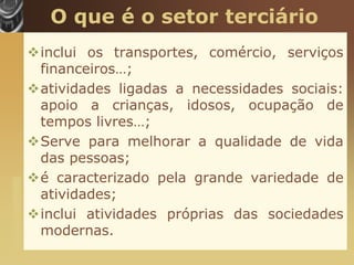 O que é o setor terciário
                       inclui os transportes, comércio, serviços
                        financeiros…;
                       atividades ligadas a necessidades sociais:
                        apoio a crianças, idosos, ocupação de
                        tempos livres…;
                       Serve para melhorar a qualidade de vida
                        das pessoas;
                       é caracterizado pela grande variedade de
www.themegallery.com




                        atividades;
                       inclui atividades próprias das sociedades
                        modernas.
 