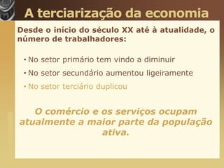 A terciarização da economia
                       Desde o início do século XX até à atualidade, o
                       número de trabalhadores:

                        • No setor primário tem vindo a diminuir
                        • No setor secundário aumentou ligeiramente
                        • No setor terciário duplicou


                          O comércio e os serviços ocupam
www.themegallery.com




                       atualmente a maior parte da população
                                       ativa.
 