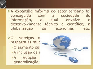 A expansão máxima do setor terciário foi
                        conseguida   com    a    sociedade   de
                        informação,   a    qual    envolve     o
                        desenvolvimento técnico e científico, a
                        globalização   da     economia,     etc.

                       Os serviços multiplicaram-se para dar
                        resposta às mudanças sociais recentes:
                         • O aumento da esperança de vida;
www.themegallery.com




                         • A inclusão da mulher no mundo laboral;
                         •A     redução   do    dia   laboral e   a
                           generalização das férias pagas.
 