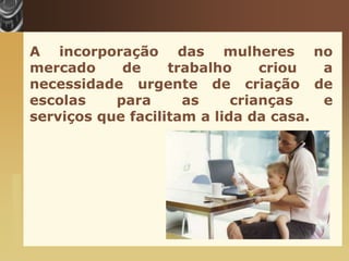 A incorporação das mulheres no
                       mercado     de     trabalho     criou  a
                       necessidade urgente de criação de
                       escolas    para      as     crianças   e
                       serviços que facilitam a lida da casa.
www.themegallery.com
 