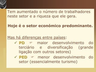 Tem aumentado o número de trabalhadores
                       neste setor e a riqueza que ele gera.

                       Hoje é o setor económico predominante.


                       Mas há diferenças entre países:
                           PD  maior desenvolvimento do
                            terciário e diversificação (grande
www.themegallery.com




                            ligação com outros setores)
                           PED  menor desenvolvimento do
                            setor (essencialmente turismo)
 