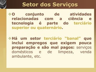 Setor dos Serviços
                       O      conjunto     de    atividades
                        relacionadas    com    a ciência   e
                        tecnologia é parte do terciário
                        superior ou quaternário.

                       Há um setor terciário “banal” que
                        inclui empregos que exigem pouca
                        preparação e são mal pagos: serviços
www.themegallery.com




                        domésticos    e de  limpeza,  venda
                        ambulante, etc.
 