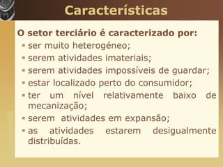 Características
                       O setor terciário é caracterizado por:
                         ser muito heterogéneo;
                         serem atividades imateriais;
                         serem atividades impossíveis de guardar;
                         estar localizado perto do consumidor;
                         ter um nível relativamente baixo de
                          mecanização;
                         serem atividades em expansão;
www.themegallery.com




                         as atividades estarem desigualmente
                          distribuídas.
 