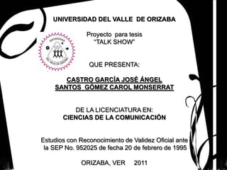 UNIVERSIDAD DEL VALLE DE ORIZABA

               Proyecto para tesis
                 “TALK SHOW”


                QUE PRESENTA:

       CASTRO GARCÍA JOSÉ ÁNGEL
    SANTOS GÓMEZ CAROL MONSERRAT


          DE LA LICENCIATURA EN:
       CIENCIAS DE LA COMUNICACIÓN


Estudios con Reconocimiento de Validez Oficial ante
 la SEP No. 952025 de fecha 20 de febrero de 1995

             ORIZABA, VER       2011
 