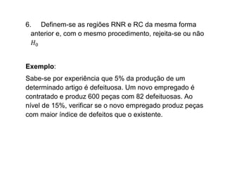 6. Definem-se as regiões RNR e RC da mesma forma
  anterior e, com o mesmo procedimento, rejeita-se ou não



Exemplo:
Sabe-se por experiência que 5% da produção de um
determinado artigo é defeituosa. Um novo empregado é
contratado e produz 600 peças com 82 defeituosas. Ao
nível de 15%, verificar se o novo empregado produz peças
com maior índice de defeitos que o existente.
 
