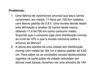 Problemas:
 1. Uma fábrica de automóveis anuncia que seus carros
    consomem, em média, 11 litros por 100 km rodados,
    com desvio padrão de 0,8 lt. Uma revista decide testar
    esta afirmação e analisa 35 carros desta marca,
    obtendo 11,4 lts/100 km como consumo médio.
    Supondo que o consumo siga uma distribuição normal,
    ao nível de 10% o que a revista concluirá sobre o
    anúncio da fábrica?
 2. A altura dos adultos de uma cidade tem distribuição
    normal com média de 164 cm e desvio padrão de 5,82
    cm. Para saber se as condições sociais desfavoráveis
    vigentes na parte pobre da cidade redundam em
    alturas mais baixas, levantou–se uma amostra de 144
 