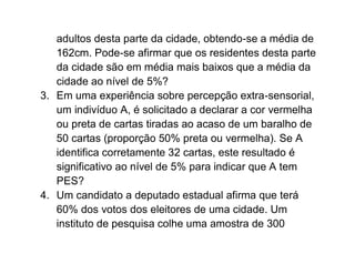 adultos desta parte da cidade, obtendo-se a média de
   162cm. Pode-se afirmar que os residentes desta parte
   da cidade são em média mais baixos que a média da
   cidade ao nível de 5%?
3. Em uma experiência sobre percepção extra-sensorial,
   um indivíduo A, é solicitado a declarar a cor vermelha
   ou preta de cartas tiradas ao acaso de um baralho de
   50 cartas (proporção 50% preta ou vermelha). Se A
   identifica corretamente 32 cartas, este resultado é
   significativo ao nível de 5% para indicar que A tem
   PES?
4. Um candidato a deputado estadual afirma que terá
   60% dos votos dos eleitores de uma cidade. Um
   instituto de pesquisa colhe uma amostra de 300
 