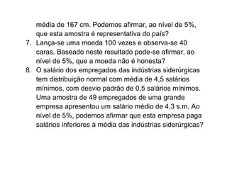 média de 167 cm. Podemos afirmar, ao nível de 5%,
   que esta amostra é representativa do país?
7. Lança-se uma moeda 100 vezes e observa-se 40
   caras. Baseado neste resultado pode-se afirmar, ao
   nível de 5%, que a moeda não é honesta?
8. O salário dos empregados das indústrias siderúrgicas
   tem distribuição normal com média de 4,5 salários
   mínimos, com desvio padrão de 0,5 salários mínimos.
   Uma amostra de 49 empregados de uma grande
   empresa apresentou um salário médio de 4,3 s.m. Ao
   nível de 5%, podemos afirmar que esta empresa paga
   salários inferiores à média das indústrias siderúrgicas?
 