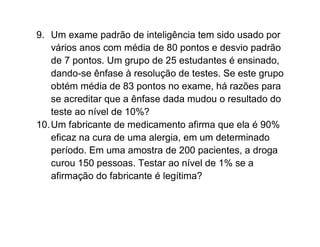 9. Um exame padrão de inteligência tem sido usado por
    vários anos com média de 80 pontos e desvio padrão
    de 7 pontos. Um grupo de 25 estudantes é ensinado,
    dando-se ênfase à resolução de testes. Se este grupo
    obtém média de 83 pontos no exame, há razões para
    se acreditar que a ênfase dada mudou o resultado do
    teste ao nível de 10%?
10. Um fabricante de medicamento afirma que ela é 90%
    eficaz na cura de uma alergia, em um determinado
    período. Em uma amostra de 200 pacientes, a droga
    curou 150 pessoas. Testar ao nível de 1% se a
    afirmação do fabricante é legítima?
 