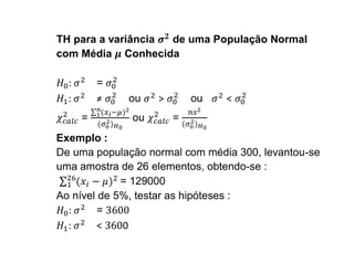 TH para a variância de uma População Normal
com Média Conhecida

  :       =
  :       ≠   ou   >       ou   <
      =       ou       =
Exemplo :
De uma população normal com média 300, levantou-se
uma amostra de 26 elementos, obtendo-se :
             = 129000
Ao nível de 5%, testar as hipóteses :
  :      =
  :      <   0
 