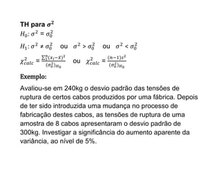 TH para
  :   =
  :       ≠   ou        >   ou    <

      =            ou       =

Exemplo:
Avaliou-se em 240kg o desvio padrão das tensões de
ruptura de certos cabos produzidos por uma fábrica. Depois
de ter sido introduzida uma mudança no processo de
fabricação destes cabos, as tensões de ruptura de uma
amostra de 8 cabos apresentaram o desvio padrão de
300kg. Investigar a significância do aumento aparente da
variância, ao nível de 5%.
 