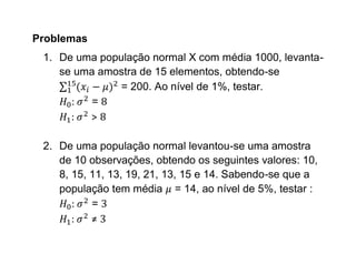 Problemas
 1. De uma população normal X com média 1000, levanta-
    se uma amostra de 15 elementos, obtendo-se
               = 200. Ao nível de 1%, testar.
      :   =
      :  >

 2. De uma população normal levantou-se uma amostra
    de 10 observações, obtendo os seguintes valores: 10,
    8, 15, 11, 13, 19, 21, 13, 15 e 14. Sabendo-se que a
    população tem média = 14, ao nível de 5%, testar :
       :   =
       :   ≠
 