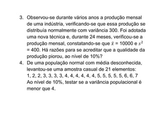 3. Observou-se durante vários anos a produção mensal
   de uma indústria, verificando-se que essa produção se
   distribuía normalmente com variância 300. Foi adotada
   uma nova técnica e, durante 24 meses, verificou-se a
   produção mensal, constatando-se que = 10000 e
   = 400. Há razões para se acreditar que a qualidade da
   produção piorou, ao nível de 10%?
4. De uma população normal com média desconhecida,
   levantou-se uma amostra casual de 21 elementos:
   1, 2, 2, 3, 3, 3, 3, 4, 4, 4, 4, 4, 4, 5, 5, 5, 5, 5, 6, 6, 7
   Ao nível de 10%, testar se a variância populacional é
   menor que 4.
 