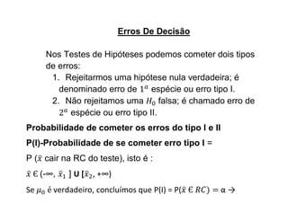 Erros De Decisão

      Nos Testes de Hipóteses podemos cometer dois tipos
      de erros:
       1. Rejeitarmos uma hipótese nula verdadeira; é
         denominado erro de       espécie ou erro tipo I.
       2. Não rejeitamos uma         falsa; é chamado erro de
            espécie ou erro tipo II.
Probabilidade de cometer os erros do tipo I e II
P(I)-Probabilidade de se cometer erro tipo I =
P ( cair na RC do teste), isto é :
     (-∞,   ] U [ , +∞)
Se      verdadeiro, concluímos que P(I) = P(        α→
 