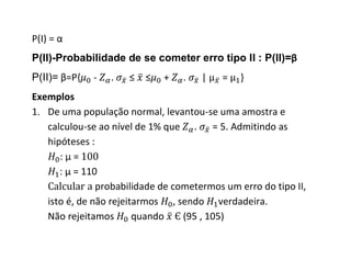 P(I) = α
P(II)-Probabilidade de se cometer erro tipo II : P(II)=β
P(II)= β=P{   -   .   ≤   ≤   +   .   |    =   }
Exemplos
1. De uma população normal, levantou-se uma amostra e
   calculou-se ao nível de 1% que . = 5. Admitindo as
   hipóteses :
      :μ=
      : μ = 110
               probabilidade de cometermos um erro do tipo II,
   isto é, de não rejeitarmos , sendo verdadeira.
   Não rejeitamos       quando    (95 , 105)
 