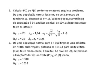2. Calcular P(I) ou P(II) conforme o caso no seguinte problema.
   De uma população normal levantou-se uma amostra de
   tamanho 16, obtendo-se = 18. Sabendo-se que a variância
   da população é 64, analisar ao nível de 10% as hipóteses (usar
   teste bi-lateral):

      :μ=          = 1,64      =     =     =2→
      : μ = 25    . = 3,28
3. De uma população normal com σ = 100 tiramos uma amostra
   de n=100 observações, obtendo-se 1016,4 para limite crítico
   (num teste mono-caudal à direita). Ao nível de 5%, determinar
   a Função Poder de um Teste (P( =1-β) sendo:
      :μ=
      : μ = 1018
 