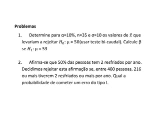 Problemas
 1. Determine para α=10%, n=35 e σ=10 os valores de que
   levariam a rejeitar : μ = (usar teste bi-caudal). Calcule β
   se : μ = 53

 2. Afirma-se que 50% das pessoas tem 2 resfriados por ano.
   Decidimos rejeitar esta afirmação se, entre 400 pessoas, 216
   ou mais tiverem 2 resfriados ou mais por ano. Qual a
   probabilidade de cometer um erro do tipo I.
 
