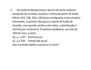3. Um químico deseja testar a dureza de certo material,
  composto de chumbo, usando o critério de ponto de fusão.
  Obtém 322, 328, 326 e 320 graus centígrados numa amostra.
  Entretanto, o químico não possui o ponto de fusão do
  chumbo, mas quando verifica este índice, a distribuição é
  normal com variância 4. O químico estabelece, ao nível de
  10% de risco, o teste:
    :μ=         (metal puro)
    : μ ≠ 325 (metal não puro)
  Que resultado obtém o químico no teste?
 