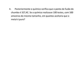 4. Posteriormente o químico verifica que o ponto de fusão do
  chumbo é 327,4C. Se o químico realizasse 100 testes, com 100
  amostras do mesmo tamanho, em quantos aceitaria que o
  metal é puro?
 