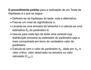 O procedimento padrão para a realização de um Teste de
Hipóteses é o que se segue:
  Definem-se as hipóteses do teste: nula e alternativa;
  Fixa-se um nível de significância α;
  Levanta-se uma amostra de tamanho n e calcula-se uma
   estimativa      do parâmetro Ѳ;
  Usa-se para cada tipo de teste uma variável cuja
   distribuição amostral do estimador do parâmetro seja a
   mais concentrada em torno do verdadeiro valor do
   parâmetro;
  Calcula-se com o valor do parâmetro , dado por , o
   valor crítico, valor observado na amostra ou valor
   calculado (       );
 