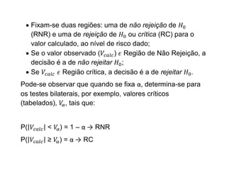  Fixam-se duas regiões: uma de não rejeição de
   (RNR) e uma de rejeição de       ou crítica (RC) para o
   valor calculado, ao nível de risco dado;
  Se o valor observado (       ) Região de Não Rejeição, a
   decisão é a de não rejeitar ;
  Se         Região crítica, a decisão é a de rejeitar .
Pode-se observar que quando se fixa α, determina-se para
os testes bilaterais, por exemplo, valores críticos
(tabelados), , tais que:


P(      <   ) = 1 – α → RNR
P(      ≥   ) = α → RC
 