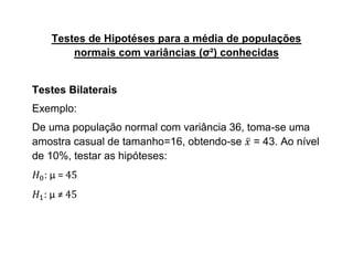 Testes de Hipotéses para a média de populações
       normais com variâncias (σ²) conhecidas


Testes Bilaterais
Exemplo:
De uma população normal com variância 36, toma-se uma
amostra casual de tamanho=16, obtendo-se = 43. Ao nível
de 10%, testar as hipóteses:
  :μ=
  :μ≠
 