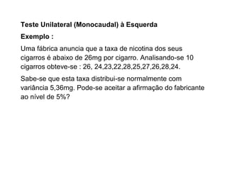 Teste Unilateral (Monocaudal) à Esquerda
Exemplo :
Uma fábrica anuncia que a taxa de nicotina dos seus
cigarros é abaixo de 26mg por cigarro. Analisando-se 10
cigarros obteve-se : 26, 24,23,22,28,25,27,26,28,24.
Sabe-se que esta taxa distribui-se normalmente com
variância 5,36mg. Pode-se aceitar a afirmação do fabricante
ao nível de 5%?
 