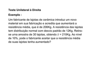 Teste Unilateral à Direita
Exemplo :
Um fabricante de lajotas de cerâmica introduz um novo
material em sua fabricação e acredita que aumentará a
resistência média, que é de 206Kg. A resistência das lajotas
tem distribuição normal com desvio padrão de 12Kg. Retira-
se uma amostra de 30 lajotas, obtendo = 210Kg. Ao nível
de 10%, pode o fabricante aceitar que a resistência média
de suas lajotas tenha aumentado?
 
