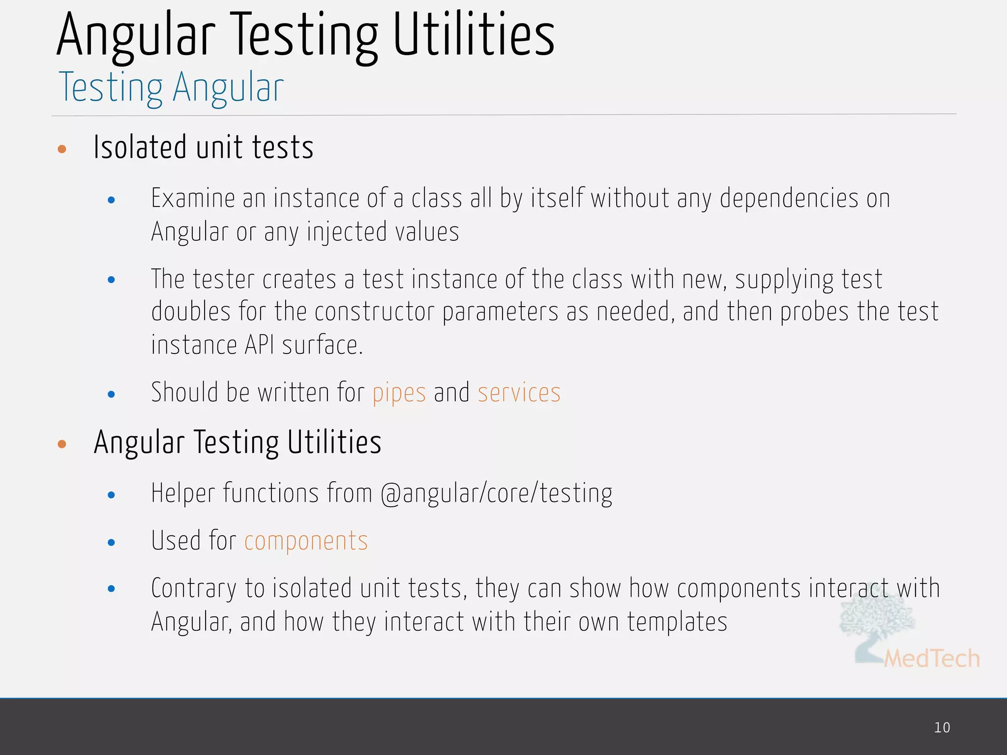 MedTech Angular Testing Utilities • Isolated unit tests • Examine an instance of a class all by itself without any dependencies on Angular or any injected values • The tester creates a test instance of the class with new, supplying test doubles for the constructor parameters as needed, and then probes the test instance API surface. • Should be written for pipes and services • Angular Testing Utilities • Helper functions from @angular/core/testing • Used for components • Contrary to isolated unit tests, they can show how components interact with Angular, and how they interact with their own templates 10 Testing Angular 