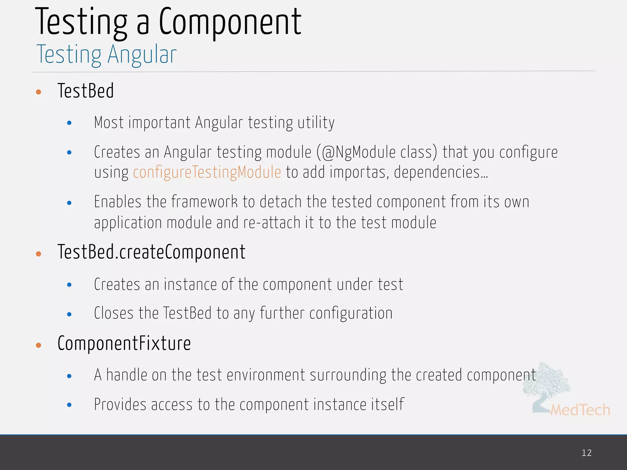 MedTech Testing a Component • TestBed • Most important Angular testing utility • Creates an Angular testing module (@NgModule class) that you configure using configureTestingModule to add importas, dependencies… • Enables the framework to detach the tested component from its own application module and re-attach it to the test module • TestBed.createComponent • Creates an instance of the component under test • Closes the TestBed to any further configuration • ComponentFixture • A handle on the test environment surrounding the created component • Provides access to the component instance itself 12 Testing Angular 