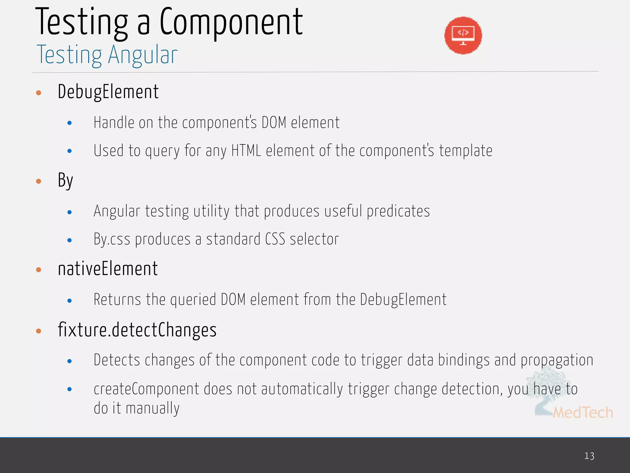 MedTech Testing a Component • DebugElement • Handle on the component's DOM element • Used to query for any HTML element of the component's template • By • Angular testing utility that produces useful predicates • By.css produces a standard CSS selector • nativeElement • Returns the queried DOM element from the DebugElement • fixture.detectChanges • Detects changes of the component code to trigger data bindings and propagation • createComponent does not automatically trigger change detection, you have to do it manually 13 Testing Angular 