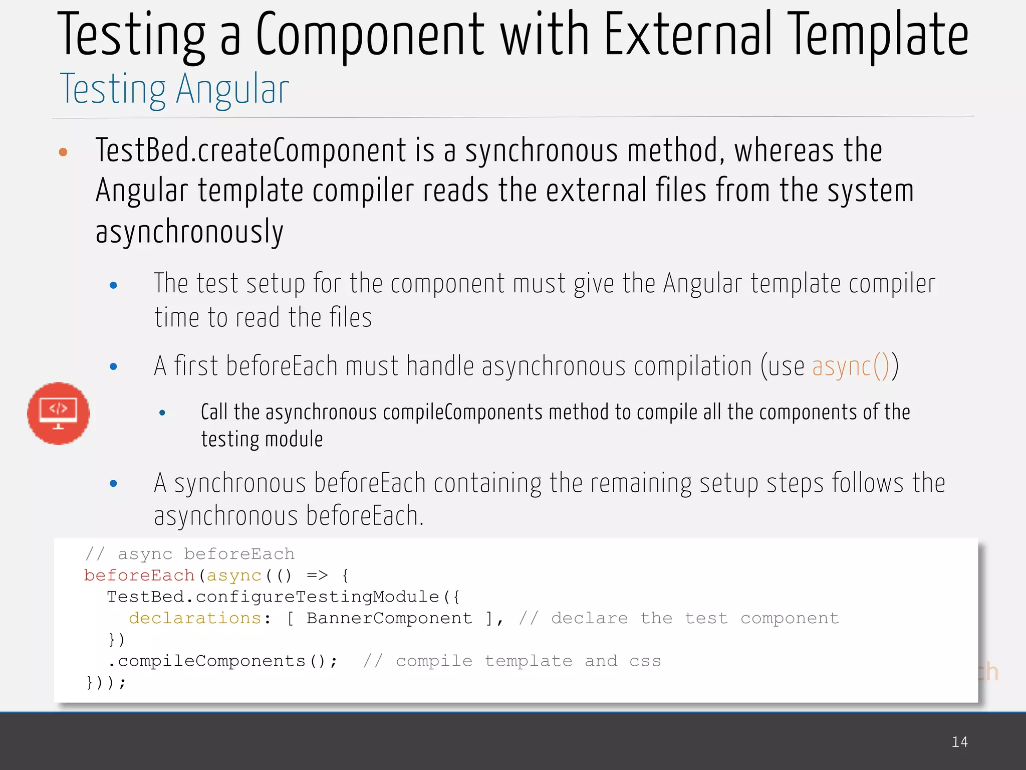 MedTech Testing a Component with External Template • TestBed.createComponent is a synchronous method, whereas the Angular template compiler reads the external files from the system asynchronously • The test setup for the component must give the Angular template compiler time to read the files • A first beforeEach must handle asynchronous compilation (use async()) • Call the asynchronous compileComponents method to compile all the components of the testing module • A synchronous beforeEach containing the remaining setup steps follows the asynchronous beforeEach. 14 Testing Angular // async beforeEach beforeEach(async(() => { TestBed.configureTestingModule({ declarations: [ BannerComponent ], // declare the test component }) .compileComponents(); // compile template and css })); 