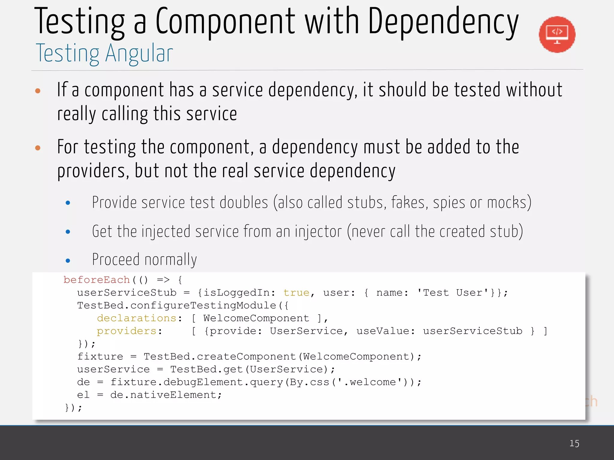 MedTech Testing a Component with Dependency • If a component has a service dependency, it should be tested without really calling this service • For testing the component, a dependency must be added to the providers, but not the real service dependency • Provide service test doubles (also called stubs, fakes, spies or mocks) • Get the injected service from an injector (never call the created stub) • Proceed normally 15 Testing Angular beforeEach(() => { userServiceStub = {isLoggedIn: true, user: { name: 'Test User'}}; TestBed.configureTestingModule({ declarations: [ WelcomeComponent ], providers: [ {provide: UserService, useValue: userServiceStub } ] }); fixture = TestBed.createComponent(WelcomeComponent); userService = TestBed.get(UserService); de = fixture.debugElement.query(By.css('.welcome')); el = de.nativeElement; }); 