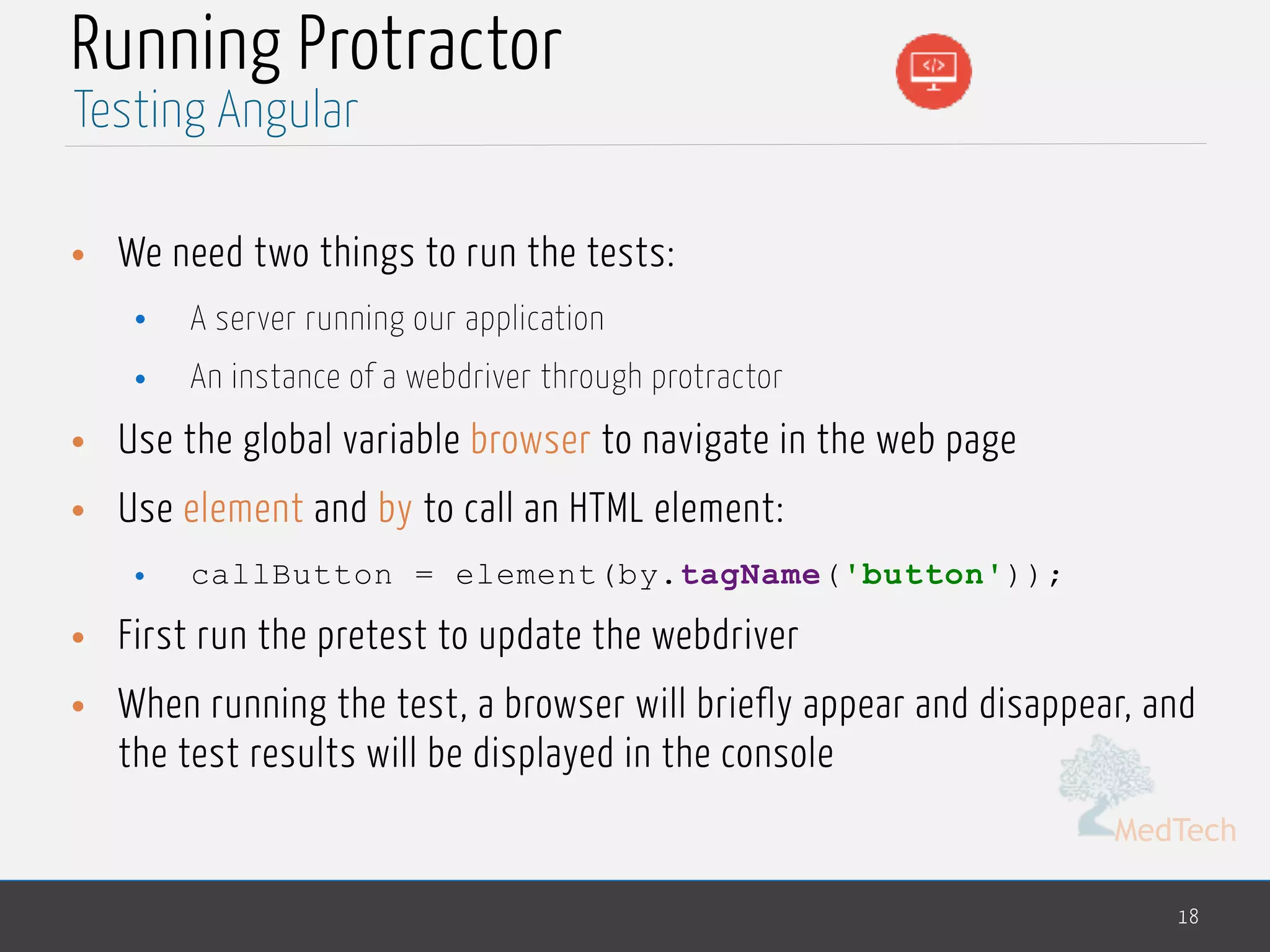 MedTech Running Protractor • We need two things to run the tests: • A server running our application • An instance of a webdriver through protractor • Use the global variable browser to navigate in the web page • Use element and by to call an HTML element: • callButton = element(by.tagName('button')); • First run the pretest to update the webdriver • When running the test, a browser will briefly appear and disappear, and the test results will be displayed in the console 18 Testing Angular 
