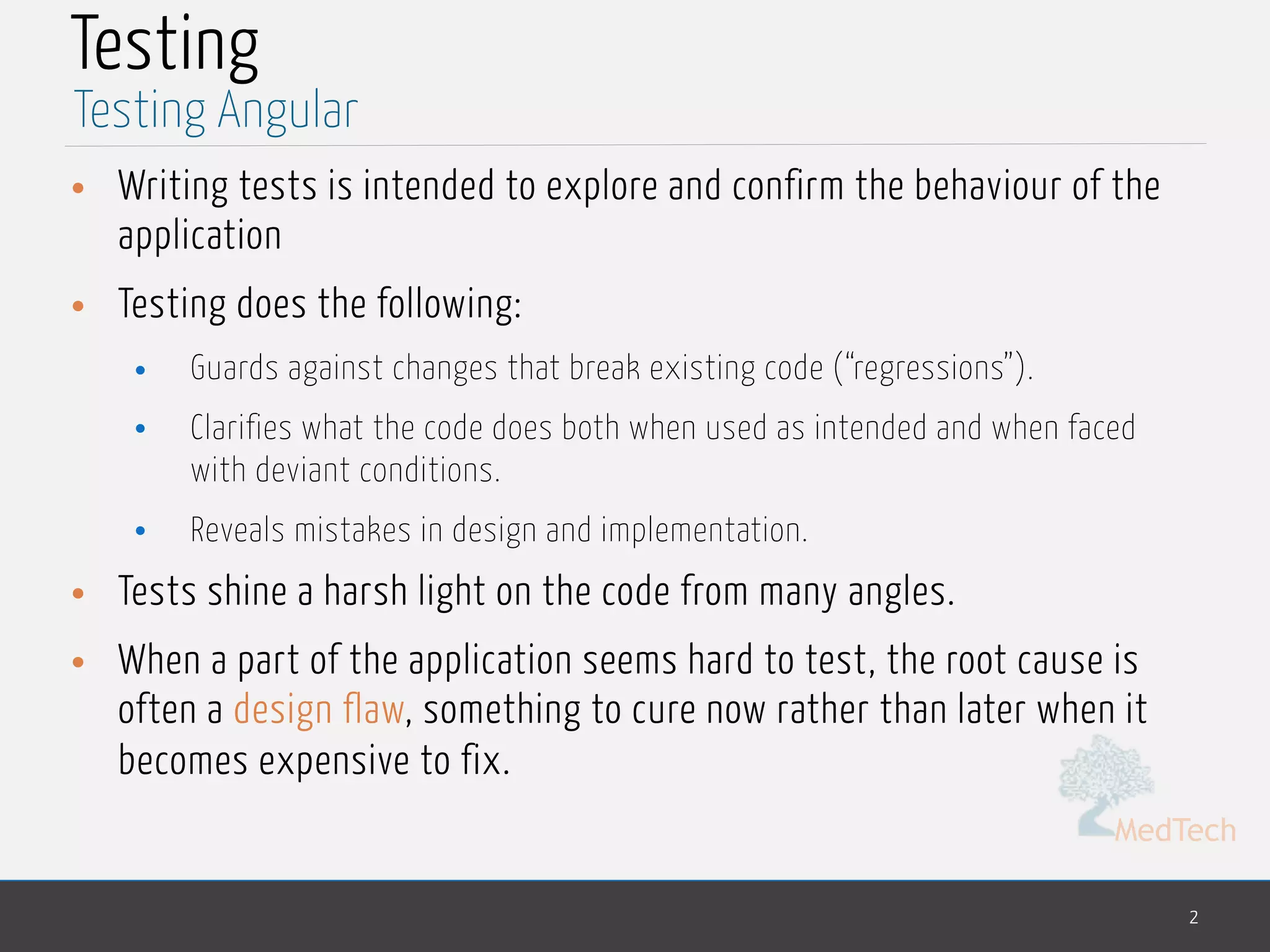 MedTech Testing • Writing tests is intended to explore and confirm the behaviour of the application • Testing does the following: • Guards against changes that break existing code (“regressions”). • Clarifies what the code does both when used as intended and when faced with deviant conditions. • Reveals mistakes in design and implementation. • Tests shine a harsh light on the code from many angles. • When a part of the application seems hard to test, the root cause is often a design flaw, something to cure now rather than later when it becomes expensive to fix. 2 Testing Angular 
