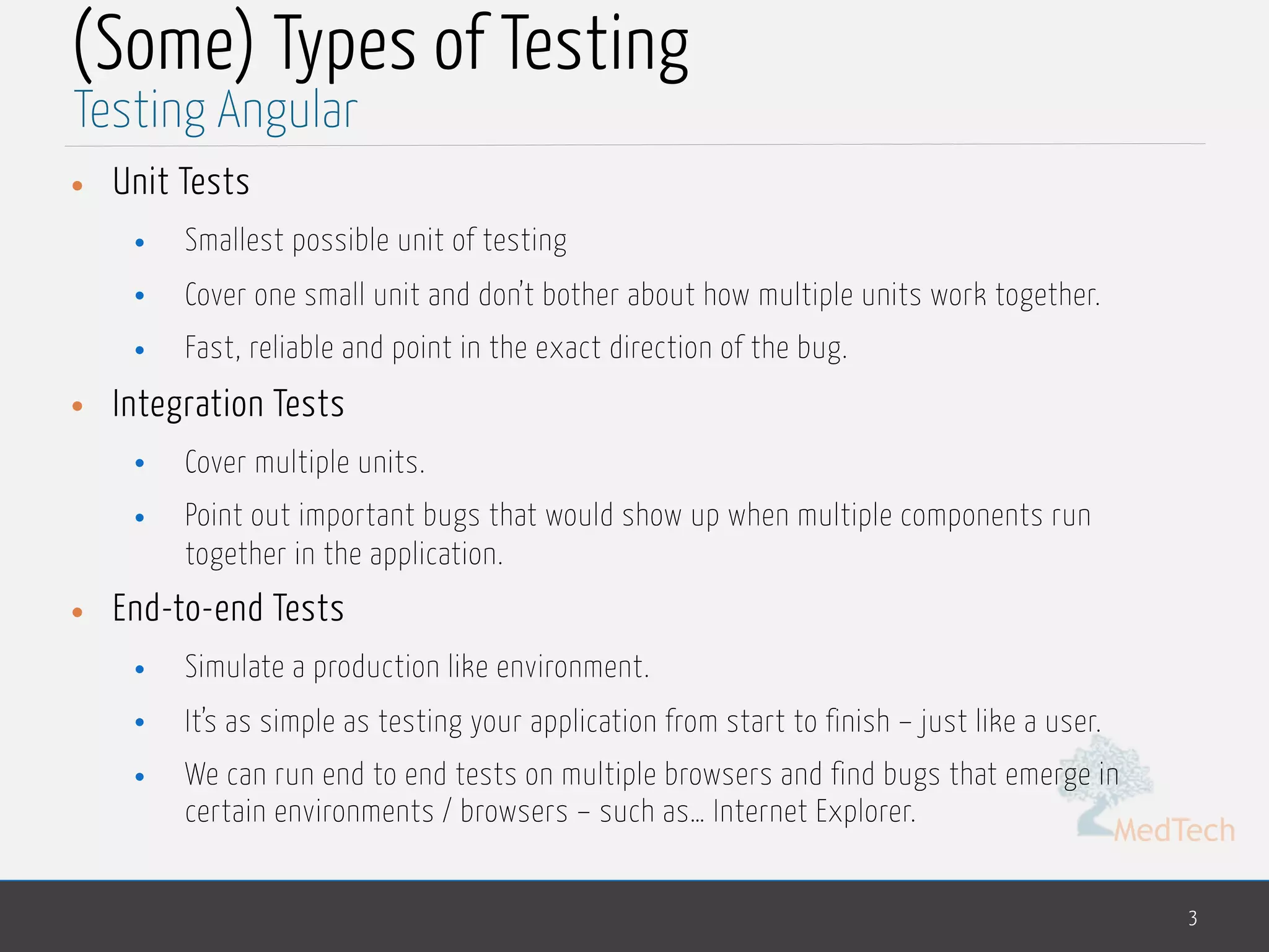MedTech (Some) Types of Testing • Unit Tests • Smallest possible unit of testing • Cover one small unit and don’t bother about how multiple units work together. • Fast, reliable and point in the exact direction of the bug. • Integration Tests • Cover multiple units. • Point out important bugs that would show up when multiple components run together in the application. • End-to-end Tests • Simulate a production like environment. • It’s as simple as testing your application from start to finish – just like a user. • We can run end to end tests on multiple browsers and find bugs that emerge in certain environments / browsers – such as… Internet Explorer. 3 Testing Angular 