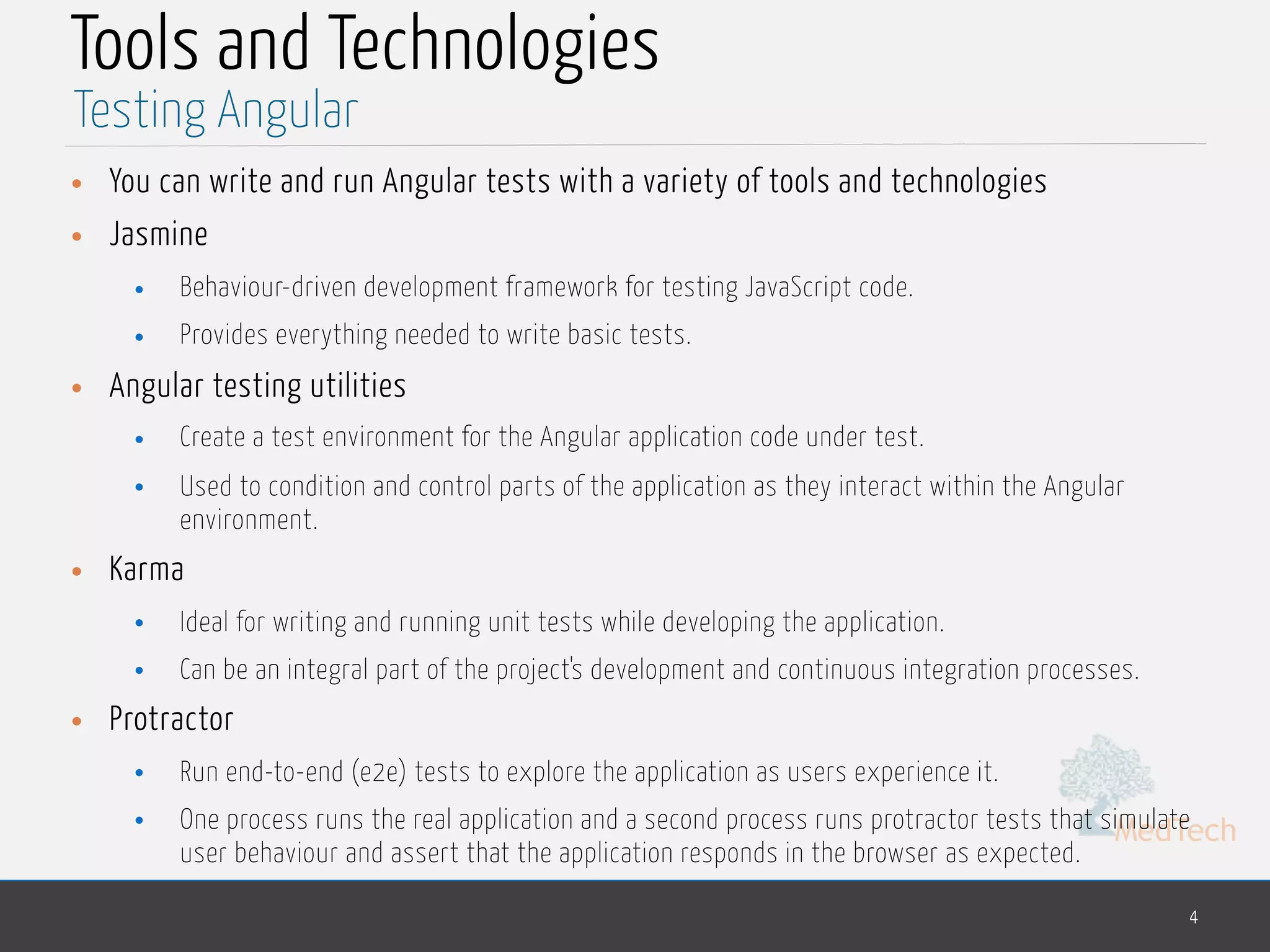 MedTech Tools and Technologies • You can write and run Angular tests with a variety of tools and technologies • Jasmine • Behaviour-driven development framework for testing JavaScript code. • Provides everything needed to write basic tests. • Angular testing utilities • Create a test environment for the Angular application code under test. • Used to condition and control parts of the application as they interact within the Angular environment. • Karma • Ideal for writing and running unit tests while developing the application. • Can be an integral part of the project's development and continuous integration processes. • Protractor • Run end-to-end (e2e) tests to explore the application as users experience it. • One process runs the real application and a second process runs protractor tests that simulate user behaviour and assert that the application responds in the browser as expected. 4 Testing Angular 