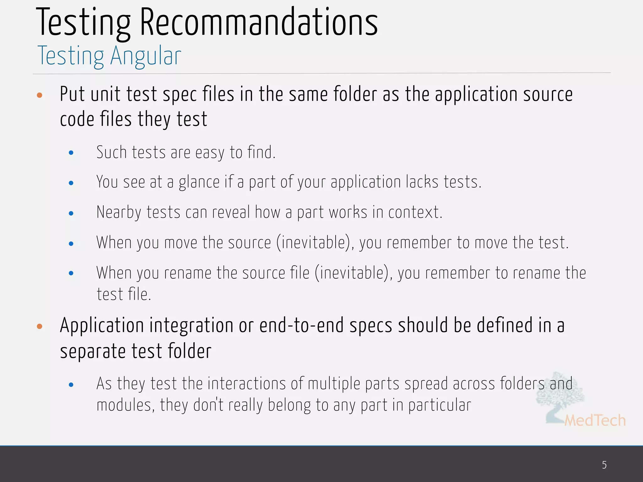 MedTech Testing Recommandations • Put unit test spec files in the same folder as the application source code files they test • Such tests are easy to find. • You see at a glance if a part of your application lacks tests. • Nearby tests can reveal how a part works in context. • When you move the source (inevitable), you remember to move the test. • When you rename the source file (inevitable), you remember to rename the test file. • Application integration or end-to-end specs should be defined in a separate test folder • As they test the interactions of multiple parts spread across folders and modules, they don't really belong to any part in particular 5 Testing Angular 