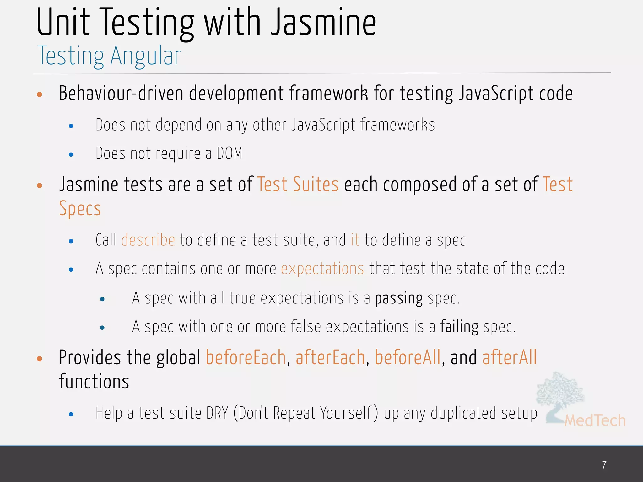MedTech Unit Testing with Jasmine • Behaviour-driven development framework for testing JavaScript code • Does not depend on any other JavaScript frameworks • Does not require a DOM • Jasmine tests are a set of Test Suites each composed of a set of Test Specs • Call describe to define a test suite, and it to define a spec • A spec contains one or more expectations that test the state of the code • A spec with all true expectations is a passing spec. • A spec with one or more false expectations is a failing spec. • Provides the global beforeEach, afterEach, beforeAll, and afterAll functions • Help a test suite DRY (Don't Repeat Yourself ) up any duplicated setup 7 Testing Angular 