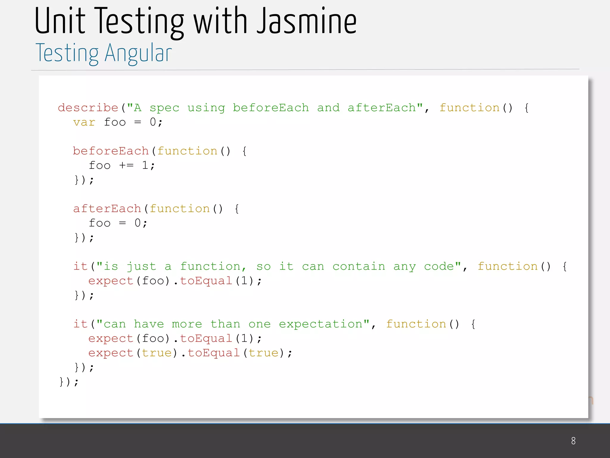 MedTech Unit Testing with Jasmine 8 Testing Angular describe("A spec using beforeEach and afterEach", function() { var foo = 0; beforeEach(function() { foo += 1; }); afterEach(function() { foo = 0; }); it("is just a function, so it can contain any code", function() { expect(foo).toEqual(1); }); it("can have more than one expectation", function() { expect(foo).toEqual(1); expect(true).toEqual(true); }); }); 
